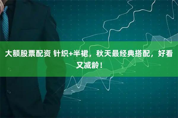 大额股票配资 针织+半裙，秋天最经典搭配，好看又减龄！