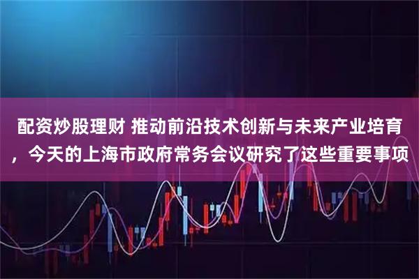 配资炒股理财 推动前沿技术创新与未来产业培育，今天的上海市政府常务会议研究了这些重要事项