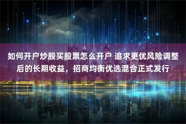 如何开户炒股买股票怎么开户 追求更优风险调整后的长期收益，招商均衡优选混合正式发行