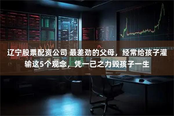 辽宁股票配资公司 最差劲的父母，经常给孩子灌输这5个观念，凭一己之力毁孩子一生