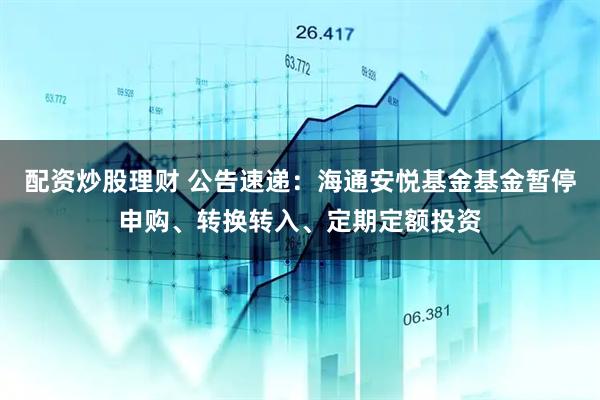 配资炒股理财 公告速递：海通安悦基金基金暂停申购、转换转入、定期定额投资