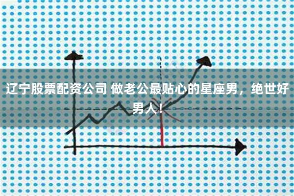 辽宁股票配资公司 做老公最贴心的星座男，绝世好男人！