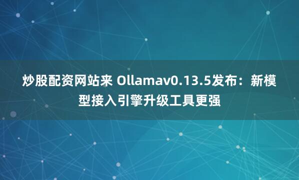 炒股配资网站来 Ollamav0.13.5发布：新模型接入引擎升级工具更强