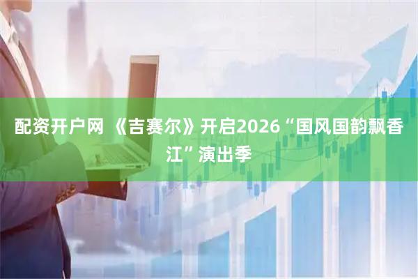配资开户网 《吉赛尔》开启2026“国风国韵飘香江”演出季