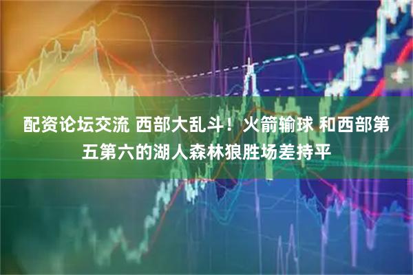 配资论坛交流 西部大乱斗！火箭输球 和西部第五第六的湖人森林狼胜场差持平