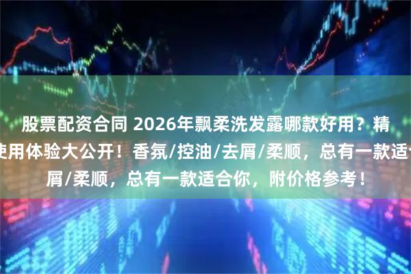 股票配资合同 2026年飘柔洗发露哪款好用？精选6款飘柔洗发水使用体验大公开！香氛/控油/去屑/柔顺，总有一款适合你，附价格参考！