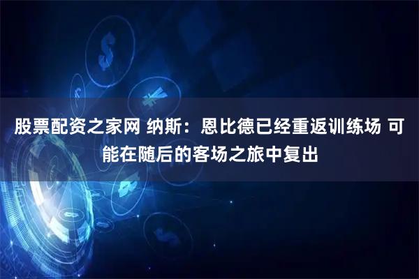 股票配资之家网 纳斯：恩比德已经重返训练场 可能在随后的客场之旅中复出